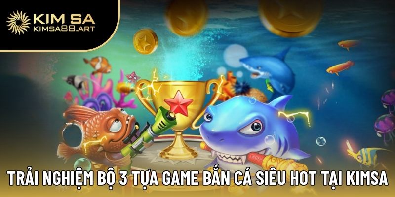 Trải nghiệm bộ 3 tựa game bắn cá siêu hot tại Kimsa